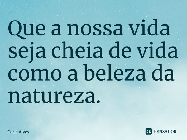 ⁠Que a nossa vida seja cheia de vida como a beleza da natureza.... Frase de Carle Alves.