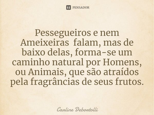 Pessegueiros e nem Ameixeiras ⁠falam, mas de baixo delas, forma-se um caminho natural por Homens, ou Animais, que são atraídos pela fragrâncias de seus frutos.... Frase de Carline Debortolli.