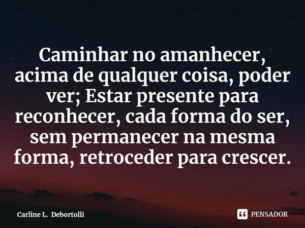 ⁠Caminhar no amanhecer, acima de qualquer coisa, poder ver; Estar presente para reconhecer, cada forma do ser, sem permanecer na mesma forma, retroceder para cr... Frase de Carline L. Debortolli.