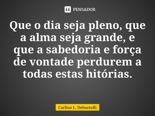 ⁠Que o dia seja pleno, que a alma seja grande, e que a sabedoria e força de vontade perdurem a todas estas histórias.... Frase de Carline L. Debortolli.