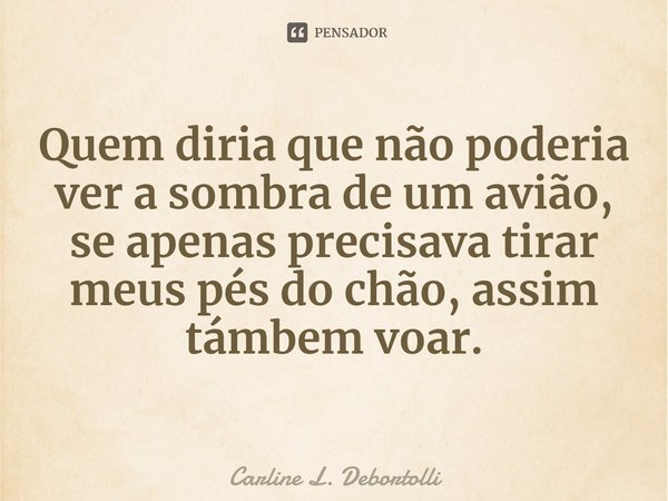 ⁠Quem diria que não poderia ver a sombra de um avião, se apenas precisava tirar meus pés do chão, assim também voar.... Frase de Carline L. Debortolli.