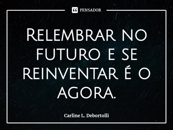 ⁠Relembrar no futuro e se reinventar é o agora.... Frase de Carline L. Debortolli.