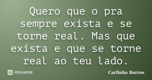 Quero que o pra sempre exista e se torne real. Mas que exista e que se torne real ao teu lado.... Frase de Carlinha Barros.