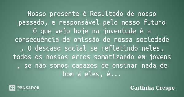 Nosso presente é Resultado de nosso passado, e responsável pelo nosso futuro O que vejo hoje na juventude é a consequência da omissão de nossa sociedade , O des... Frase de Carlinha Crespo.