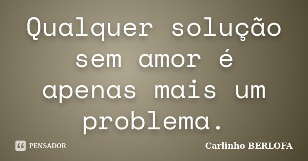 Qualquer solução sem amor é apenas mais um problema.... Frase de Carlinho BERLOFA.