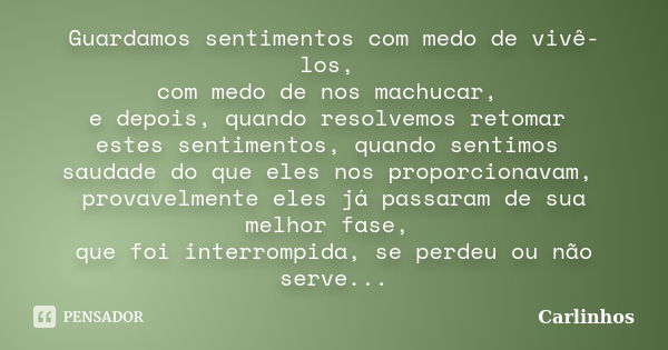 Guardamos sentimentos com medo de vivê-los, com medo de nos machucar, e depois, quando resolvemos retomar estes sentimentos, quando sentimos saudade do que eles... Frase de Carlinhos.