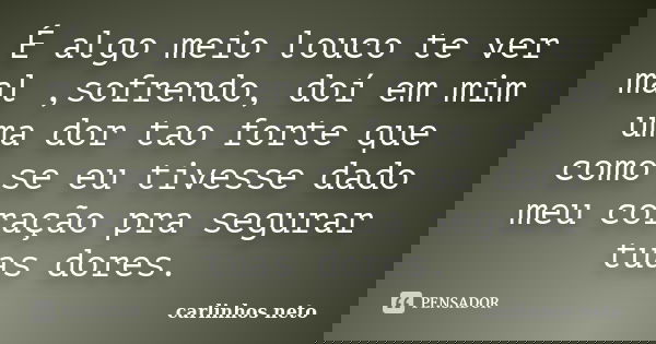 É algo meio louco te ver mal ,sofrendo, doí em mim uma dor tao forte que como se eu tivesse dado meu coração pra segurar tuas dores.... Frase de Carlinhos Neto.
