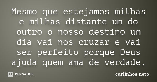 Mesmo que estejamos milhas e milhas distante um do outro o nosso destino um dia vai nos cruzar e vai ser perfeito porque Deus ajuda quem ama de verdade.... Frase de Carlinhos Neto.