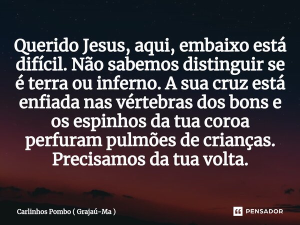 ⁠Querido Jesus, aqui, embaixo está difícil. Não sabemos distinguir se é terra ou inferno. A sua cruz está enfiada nas vértebras dos bons e os espinhos da tua co... Frase de Carlinhos Pombo ( Grajaú-Ma ).