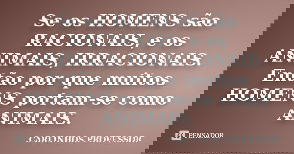 Se os HOMENS são RACIONAIS, e os ANIMAIS, IRRACIONAIS. Então por que muitos HOMENS portam-se como ANIMAIS.... Frase de CARLINHOS PROFESSOR.