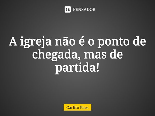 ⁠A igreja não é o ponto de chegada, mas de partida!... Frase de Carlito Paes.