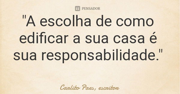 "A escolha de como edificar a sua casa é sua responsabilidade."... Frase de Carlito Paes, escritor.