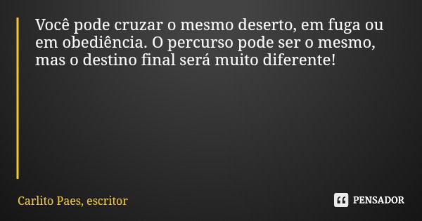 Você pode cruzar o mesmo deserto, em fuga ou em obediência. O percurso pode ser o mesmo, mas o destino final será muito diferente!... Frase de Carlito Paes, escritor.