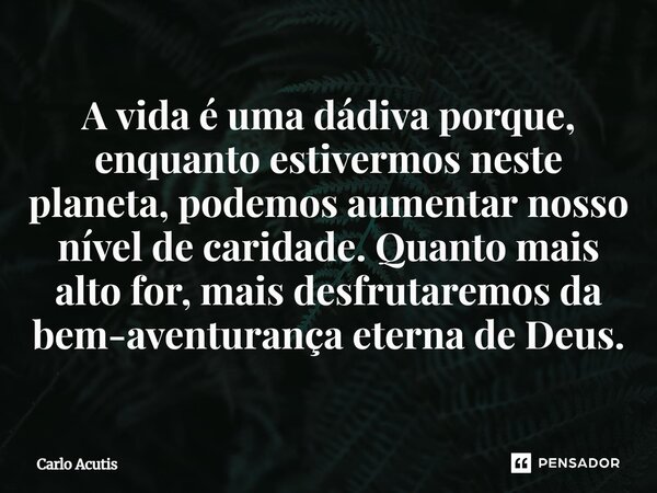 ⁠A vida é uma dádiva porque, enquanto estivermos neste planeta, podemos aumentar nosso nível de caridade. Quanto mais alto for, mais desfrutaremos da bem-aventu... Frase de Carlo Acutis.