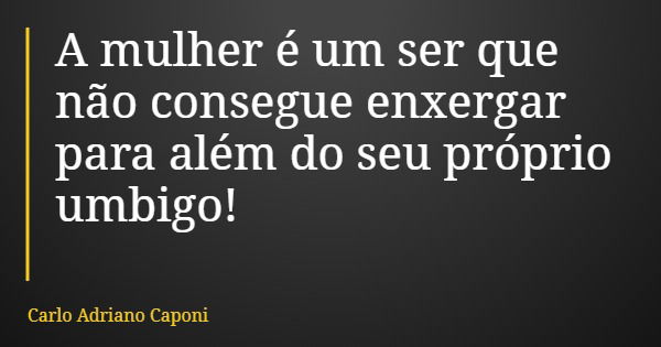 A mulher é um ser que não consegue enxergar para além do seu próprio umbigo!... Frase de Carlo Adriano Caponi.