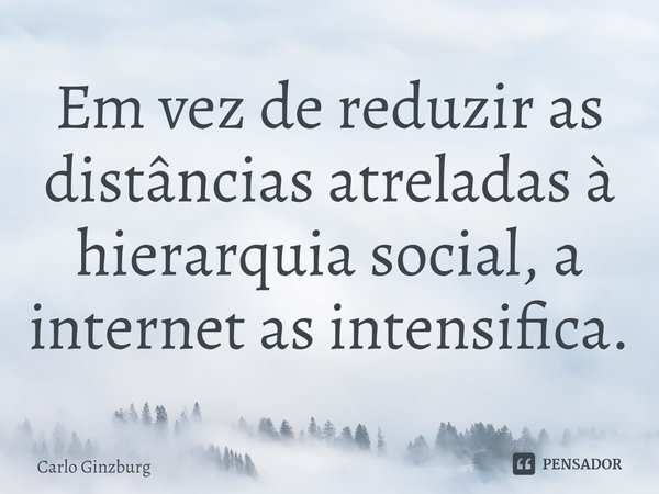 ⁠Em vez de reduzir as distâncias atreladas à hierarquia social, a internet as intensifica.... Frase de Carlo Ginzburg.