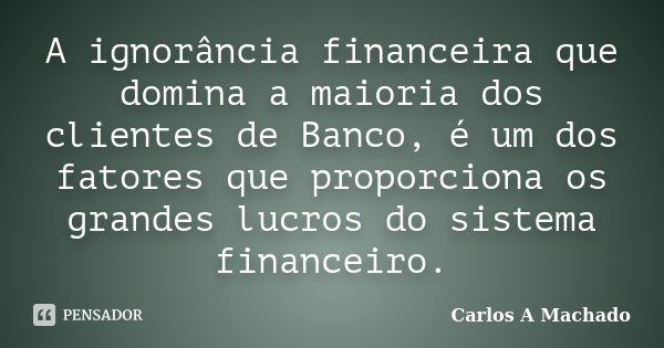 A ignorância financeira que domina a maioria dos clientes de Banco, é um dos fatores que proporciona os grandes lucros do sistema financeiro.... Frase de Carlos A Machado.