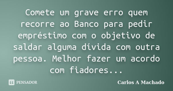 Comete um grave erro quem recorre ao Banco para pedir empréstimo com o objetivo de saldar alguma dívida com outra pessoa. Melhor fazer um acordo com fiadores...... Frase de Carlos A Machado.