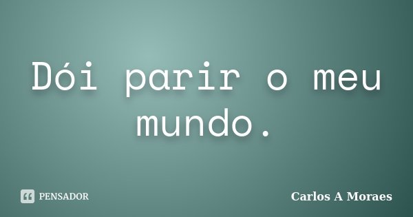 Dói parir o meu mundo.... Frase de Carlos A Moraes.