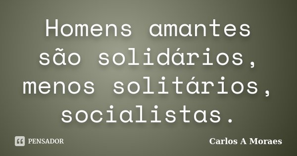 Homens amantes são solidários, menos solitários, socialistas.... Frase de Carlos A Moraes.