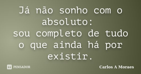 Já não sonho com o absoluto: sou completo de tudo o que ainda há por existir.... Frase de Carlos A Moraes.