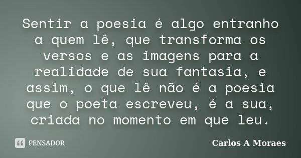 Sentir a poesia é algo entranho a quem lê, que transforma os versos e as imagens para a realidade de sua fantasia, e assim, o que lê não é a poesia que o poeta ... Frase de Carlos A Moraes.