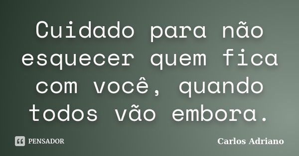 Cuidado para não esquecer quem fica com você, quando todos vão embora.... Frase de Carlos Adriano.