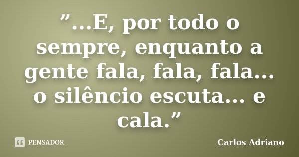 ”...E, por todo o sempre, enquanto a gente fala, fala, fala... o silêncio escuta... e cala.”... Frase de Carlos Adriano.