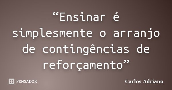 “Ensinar é simplesmente o arranjo de contingências de reforçamento”... Frase de Carlos Adriano.