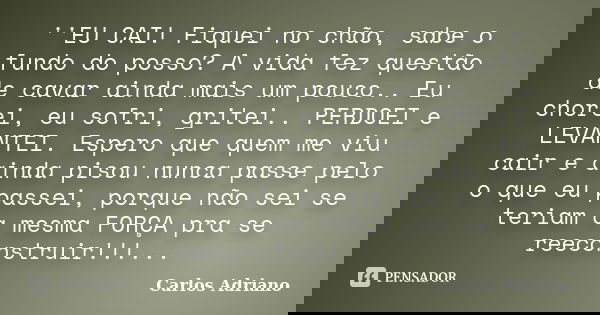 ''EU CAI! Fiquei no chão, sabe o fundo do posso? A vida fez questão de cavar ainda mais um pouco.. Eu chorei, eu sofri, gritei.. PERDOEI e LEVANTEI. Espero que ... Frase de Carlos Adriano.