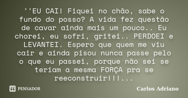 ''EU CAI! Fiquei no chão, sabe o fundo do posso? A vida fez questão de cavar ainda mais um pouco.. Eu chorei, eu sofri, gritei.. PERDOEI e LEVANTEI. Espero que ... Frase de Carlos Adriano.