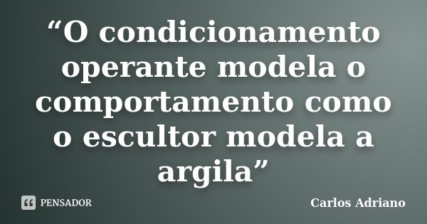 “O condicionamento operante modela o comportamento como o escultor modela a argila”... Frase de Carlos Adriano.
