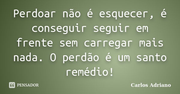 Perdoar não é esquecer, é conseguir seguir em frente sem carregar mais nada. O perdão é um santo remédio!... Frase de Carlos Adriano.