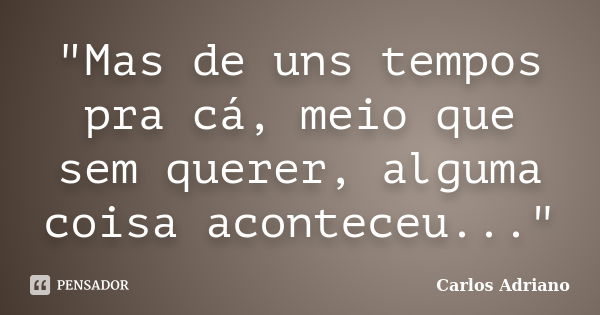 "Mas de uns tempos pra cá, meio que sem querer, alguma coisa aconteceu..."... Frase de Carlos Adriano.