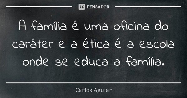 A família é uma oficina do caráter e a ética é a escola onde se educa a família.... Frase de Carlos Aguiar.