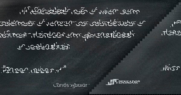 A felicidade não é viver sem problemas é vencer os obstáculos e transformar tristeza em aprendizado e sabedoria. livro "Pense nisso 1"... Frase de Carlos Aguiar.