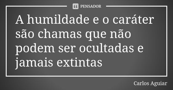 A humildade e o caráter são chamas que não podem ser ocultadas e jamais extintas... Frase de Carlos Aguiar.