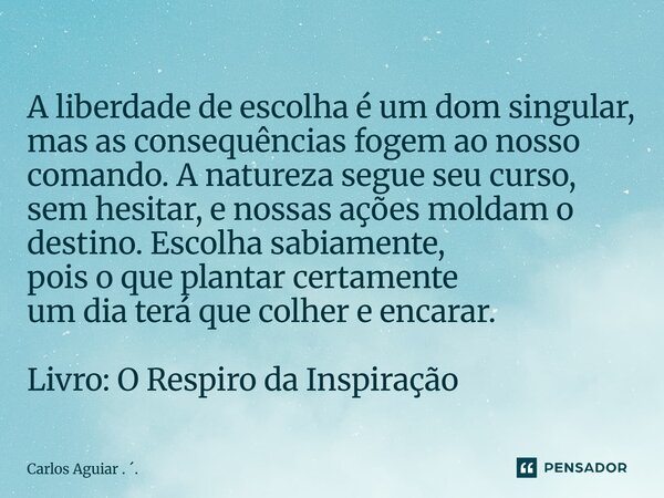 A liberdade de escolha é um dom singular, mas as consequências fogem ao nosso comando. A natureza segue seu curso, sem hesitar, e nossas ações moldam o destino... Frase de Carlos Aguiar . ..