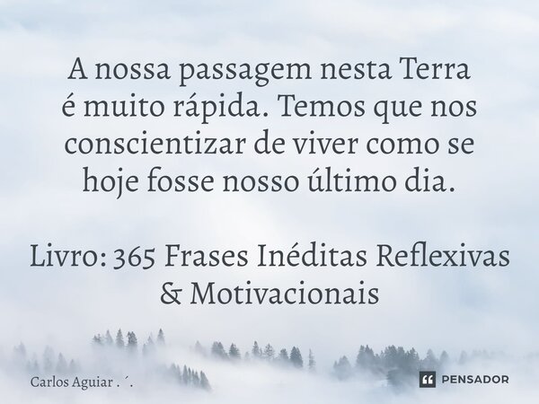 ⁠A nossa passagem nesta Terra é muito rápida. Temos que nos conscientizar de viver como se hoje fosse nosso último dia. Livro: 365 Frases Inéditas Reflexivas &a... Frase de Carlos Aguiar . ..