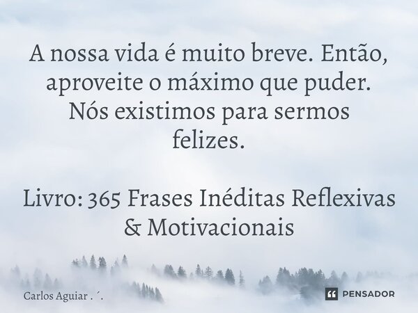 ⁠A nossa vida é muito breve. Então, aproveite o máximo que puder. Nós existimos para sermos felizes. Livro: 365 Frases Inéditas Reflexivas & Motivacionais... Frase de Carlos Aguiar . ..
