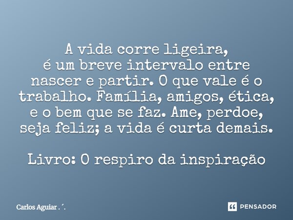 A vida corre ligeira, é um breve intervalo entre nascer e partir. O que vale é o trabalho. Família, amigos, ética, e o bem que se faz. Ame, perdoe, seja feliz;... Frase de Carlos Aguiar . ..