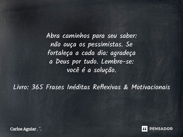 ⁠Abra caminhos para seu saber: não ouça os pessimistas. Se fortaleça a cada dia: agradeça a Deus por tudo. Lembre-se: você é a solução. Livro: 365 Frases Inédit... Frase de Carlos Aguiar . ..
