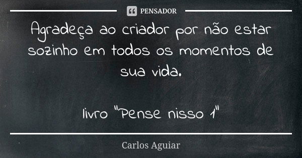 Agradeça ao criador por não estar sozinho em todos os momentos de sua vida. livro "Pense nisso 1"... Frase de Carlos Aguiar.