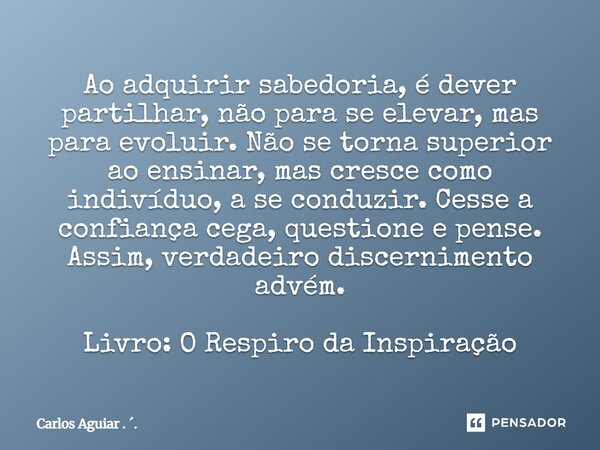 Ao adquirir sabedoria, é dever partilhar, não para se elevar, mas para evoluir. Não se torna superior ao ensinar, mas cresce como indivíduo, a se conduzir. Ces... Frase de Carlos Aguiar . ..