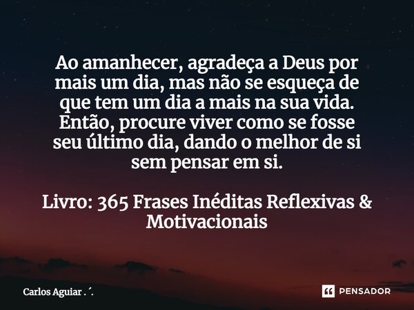 Ao amanhecer, agradeça a Deus por mais um dia, mas não se esqueça de que tem um dia a mais na sua vida. Então, procure viver como se fosse seu último dia, dand... Frase de Carlos Aguiar . ..
