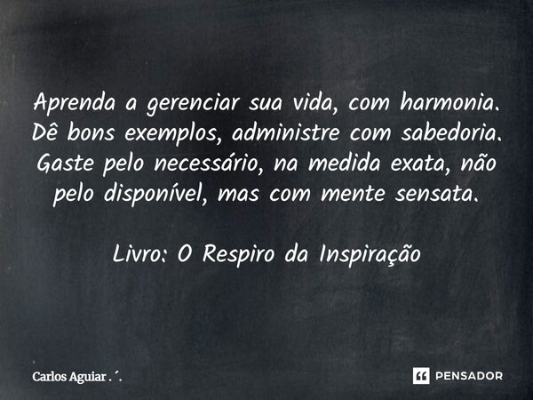 Aprenda a gerenciar sua vida, com harmonia. Dê bons exemplos, administre com sabedoria. Gaste pelo necessário, na medida exata, não pelo disponível, mas com me... Frase de Carlos Aguiar . ..