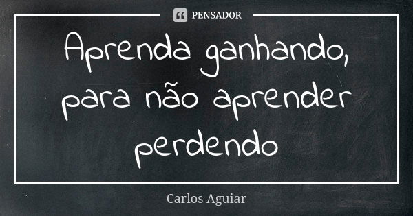 Aprenda ganhando, para não aprender perdendo... Frase de Carlos Aguiar.