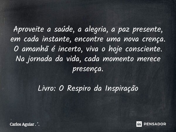 Aproveite a saúde, a alegria, a paz presente, em cada instante, encontre uma nova crença. O amanhã é incerto, viva o hoje consciente. Na jornada da vida, cada ... Frase de Carlos Aguiar . ..