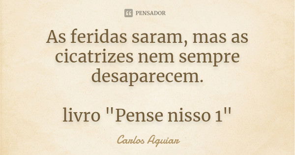 As feridas saram, mas as cicatrizes nem sempre desaparecem. livro "Pense nisso 1"... Frase de Carlos Aguiar.