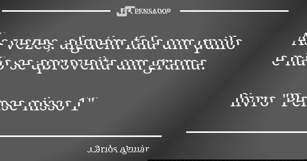 Ás vezes, alguém fala um quilo e não se aproveita um grama. livro "Pense nisso 1"... Frase de Carlos Aguiar.